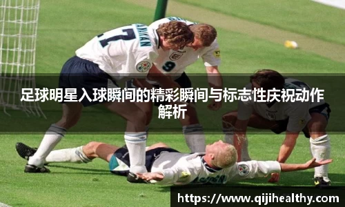 足球明星入球瞬间的精彩瞬间与标志性庆祝动作解析